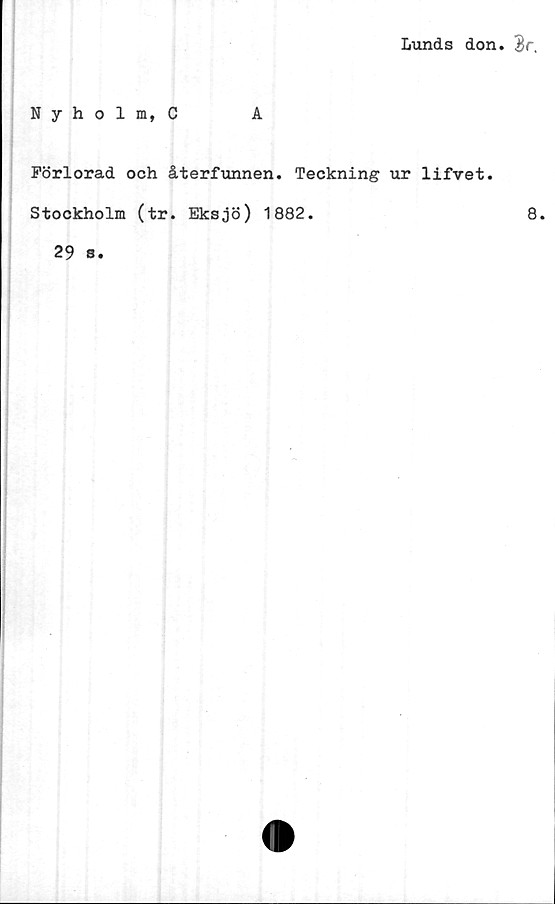  ﻿Lunds don. $r,
Nyholm, C	A
Förlorad och återfunnen. Teckning ur lifvet.
Stockholm (tr. Eksjö) 1882.	8.
29 s.